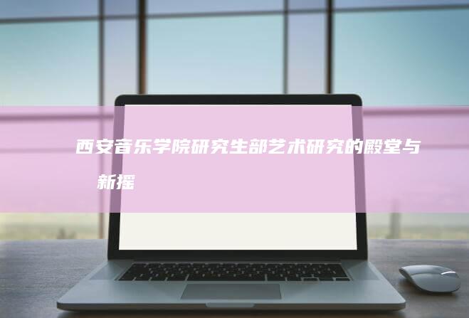 西安音乐学院研究生部：艺术研究的殿堂与创新摇篮